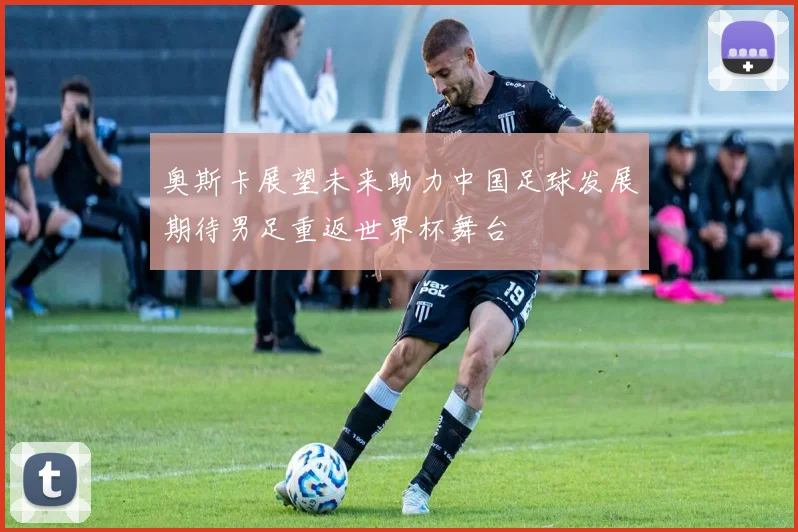 奥斯卡展望未来助力中国足球发展期待男足重返世界杯舞台