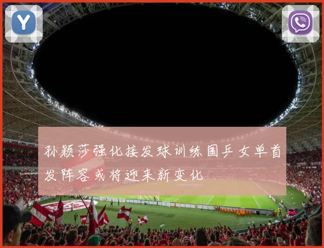 孙颖莎强化接发球训练国乒女单首发阵容或将迎来新变化
