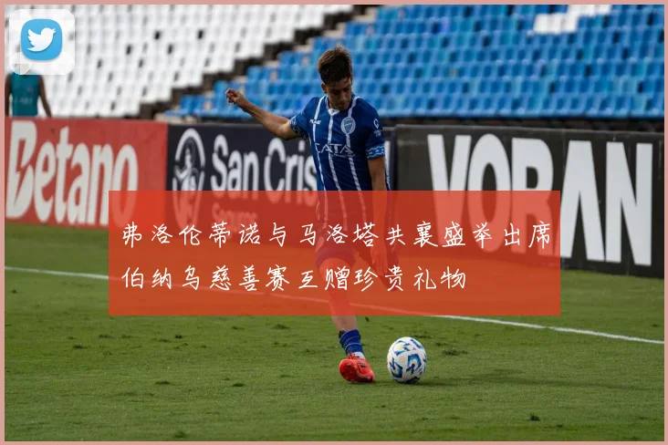 弗洛伦蒂诺与马洛塔共襄盛举出席伯纳乌慈善赛互赠珍贵礼物