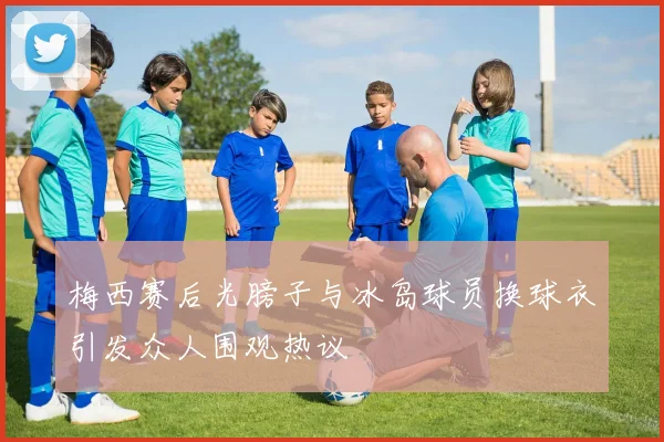 梅西赛后光膀子与冰岛球员换球衣引发众人围观热议