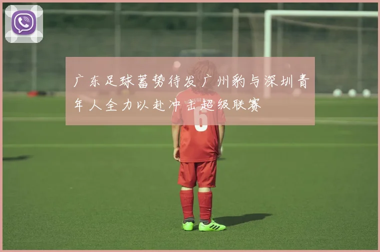 广东足球蓄势待发广州豹与深圳青年人全力以赴冲击超级联赛