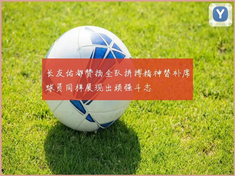 长友佑都赞扬全队拼搏精神替补席球员同样展现出顽强斗志