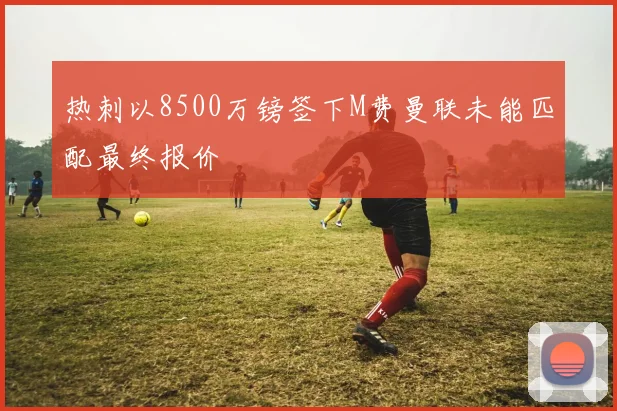 热刺以8500万镑签下M费曼联未能匹配最终报价