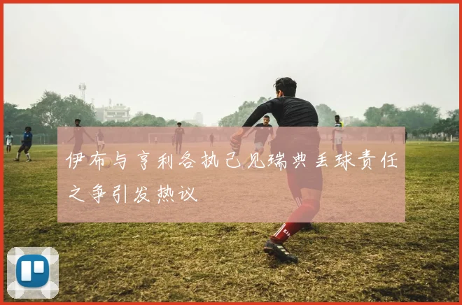 伊布与亨利各执己见瑞典丢球责任之争引发热议