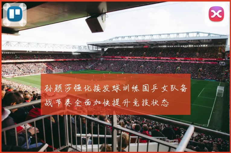 孙颖莎强化接发球训练国乒女队备战节奏全面加快提升竞技状态