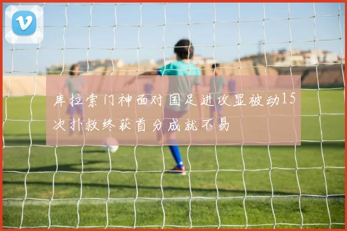 库拉索门神面对国足进攻显被动15次扑救终获首分成就不易