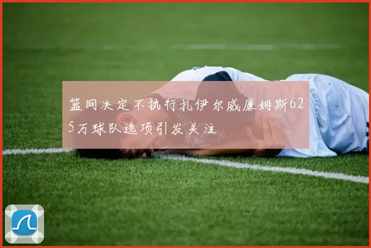 篮网决定不执行扎伊尔威廉姆斯625万球队选项引发关注
