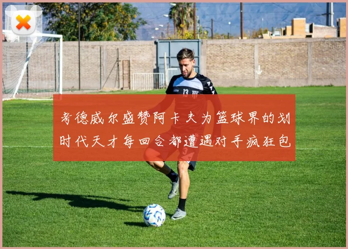 考德威尔盛赞阿卡夫为篮球界的划时代天才每回合都遭遇对手疯狂包夹挑战