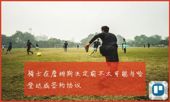 骑士在詹姆斯决定前不太可能与哈登达成签约协议