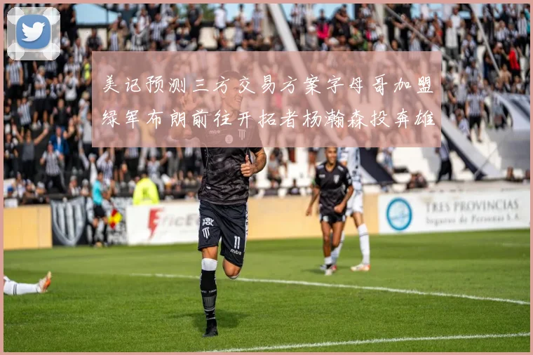 美记预测三方交易方案字母哥加盟绿军布朗前往开拓者杨瀚森投奔雄鹿