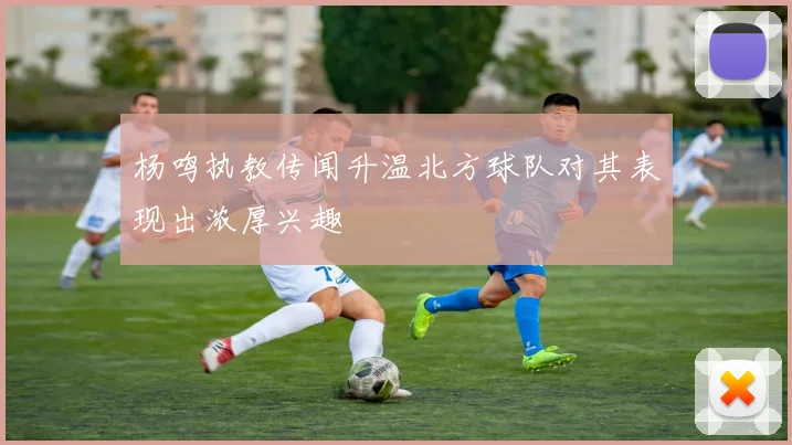 杨鸣执教传闻升温北方球队对其表现出浓厚兴趣