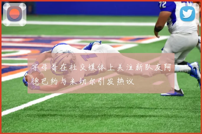 字母哥在社交媒体上关注新队友阿德巴约与米切尔引发热议