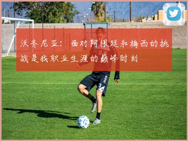 沃齐尼亚：面对阿根廷和梅西的挑战是我职业生涯的巅峰时刻