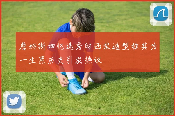 詹姆斯回忆选秀时西装造型称其为一生黑历史引发热议