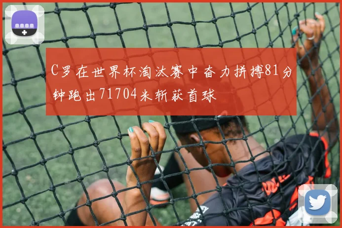 C罗在世界杯淘汰赛中奋力拼搏81分钟跑出71704米斩获首球