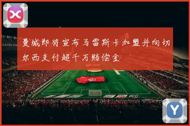 曼城即将宣布马雷斯卡加盟并向切尔西支付超千万赔偿金