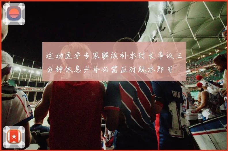 运动医学专家解读补水时长争议三分钟休息并非必需应对脱水即可
