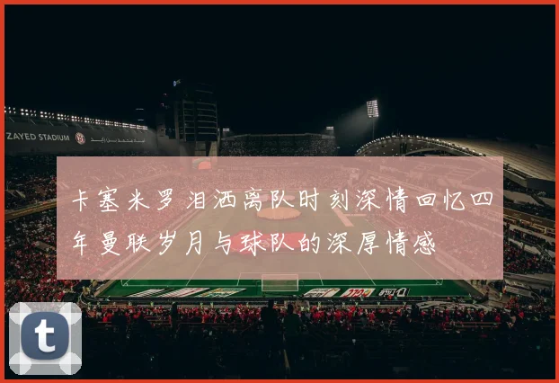 卡塞米罗泪洒离队时刻深情回忆四年曼联岁月与球队的深厚情感